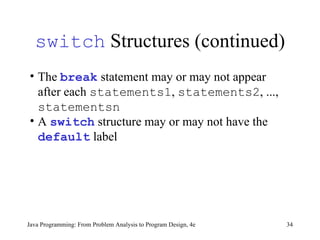 switch  Structures (continued) Java Programming: From Problem Analysis to Program Design, 4e The  break  statement may or may not appear after each  statements1 ,  statements2 , ...,  statementsn A  switch  structure may or may not have the  default  label  