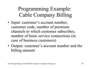 Programming Example:  Cable Company Billing Input: customer’s account number, customer code, number of premium channels to which customer subscribes, number of basic service connections (in case of business customers) Output: customer’s account number and the billing amount Java Programming: From Problem Analysis to Program Design, 4e 