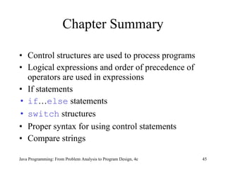 Chapter Summary Control structures are used to process programs Logical expressions and order of precedence of operators are used in expressions If statements if … else  statements switch  structures Proper syntax for using control statements Compare strings  Java Programming: From Problem Analysis to Program Design, 4e 