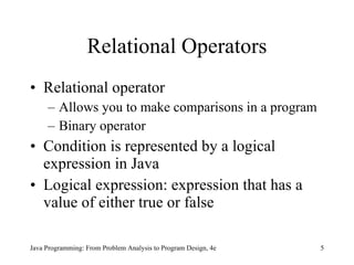 Relational Operators Relational operator Allows you to make comparisons in a program Binary operator Condition is represented by a logical expression in Java Logical expression: expression that has a value of either true or false Java Programming: From Problem Analysis to Program Design, 4e 