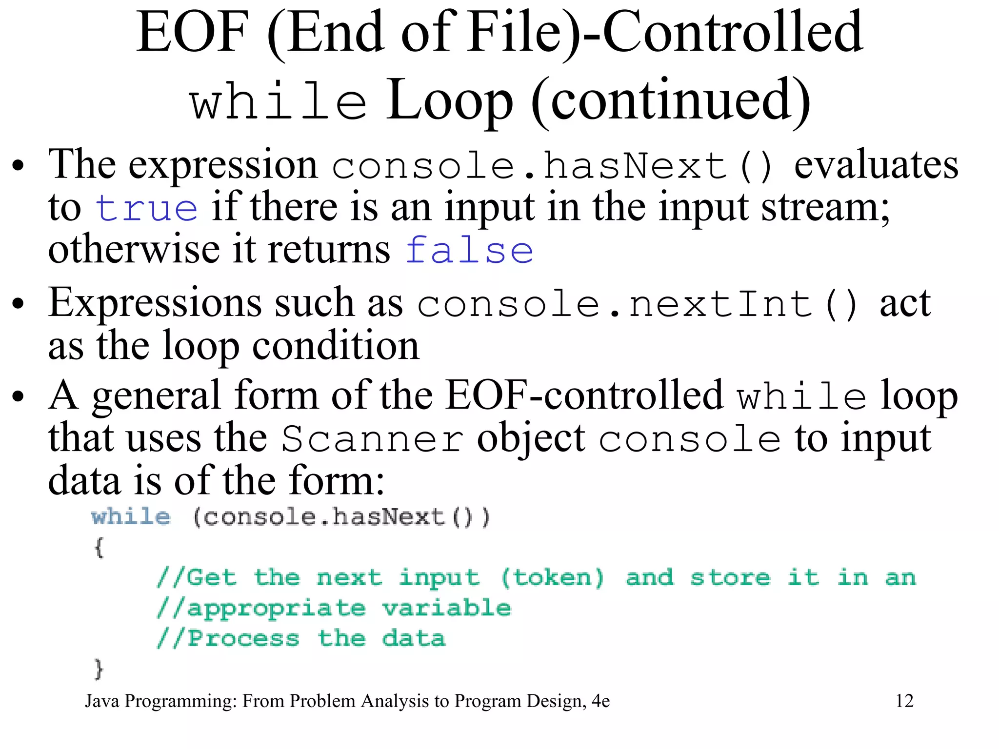 EOF (End of File)-Controlled  while  Loop (continued) The expression  console.hasNext()  evaluates to  true  if there is an input in the input stream; otherwise it returns  false   Expressions such as  console.nextInt()  act as the loop condition A general form of the EOF-controlled  while  loop that uses the  Scanner  object  console  to input data is of the form:  Java Programming: From Problem Analysis to Program Design, 4e 
