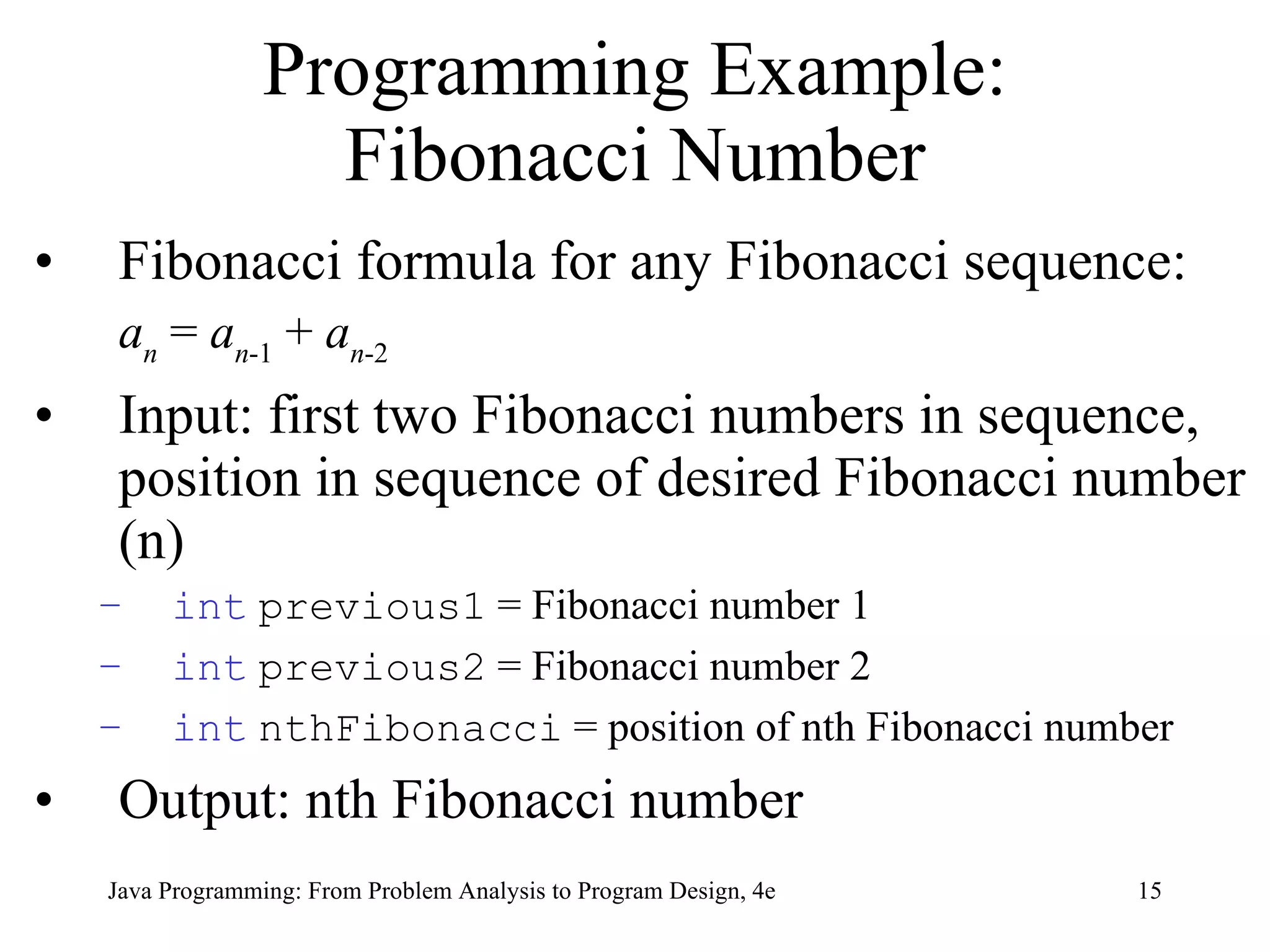 Programming Example: Fibonacci Number Fibonacci formula for any Fibonacci sequence: a n  =  a n -1  +  a n -2 Input:  first two Fibonacci numbers in sequence, position in sequence of desired Fibonacci number (n) int   previous1  = Fibonacci number 1 int   previous2  = Fibonacci number 2 int   nthFibonacci  = position of nth Fibonacci number Output: nth Fibonacci number  Java Programming: From Problem Analysis to Program Design, 4e 