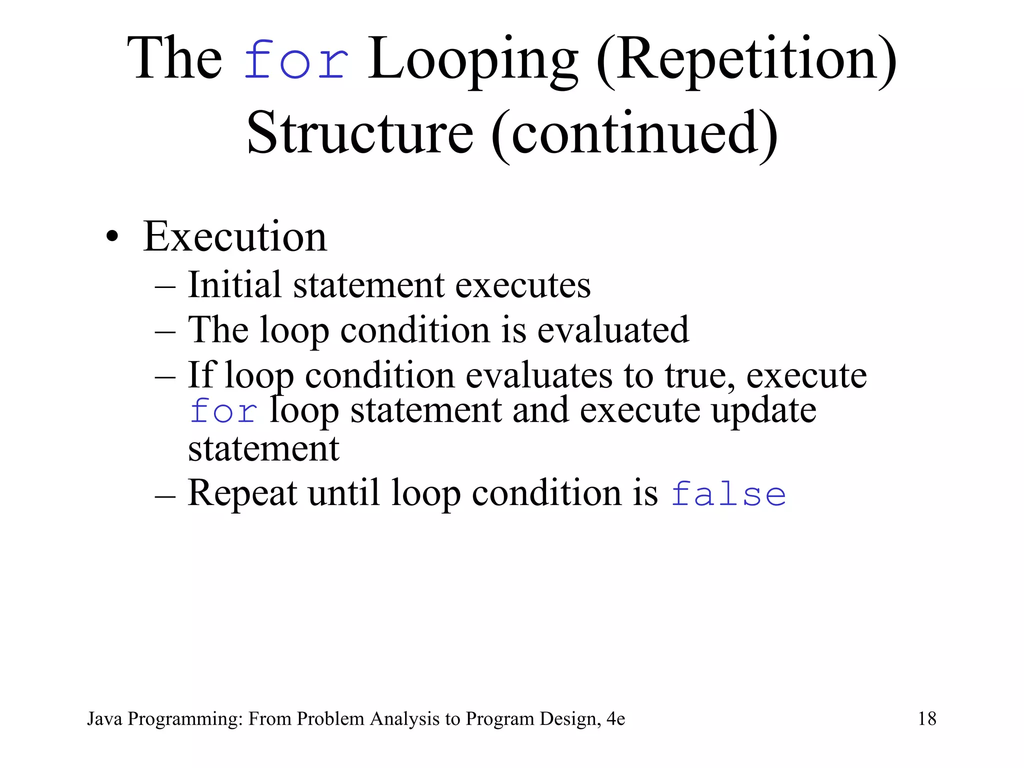 The  for  Looping (Repetition) Structure (continued) Execution Initial statement executes   The loop condition is evaluated If loop condition evaluates to true, execute  for  loop statement  and execute  update statement Repeat until loop condition is  false   Java Programming: From Problem Analysis to Program Design, 4e 