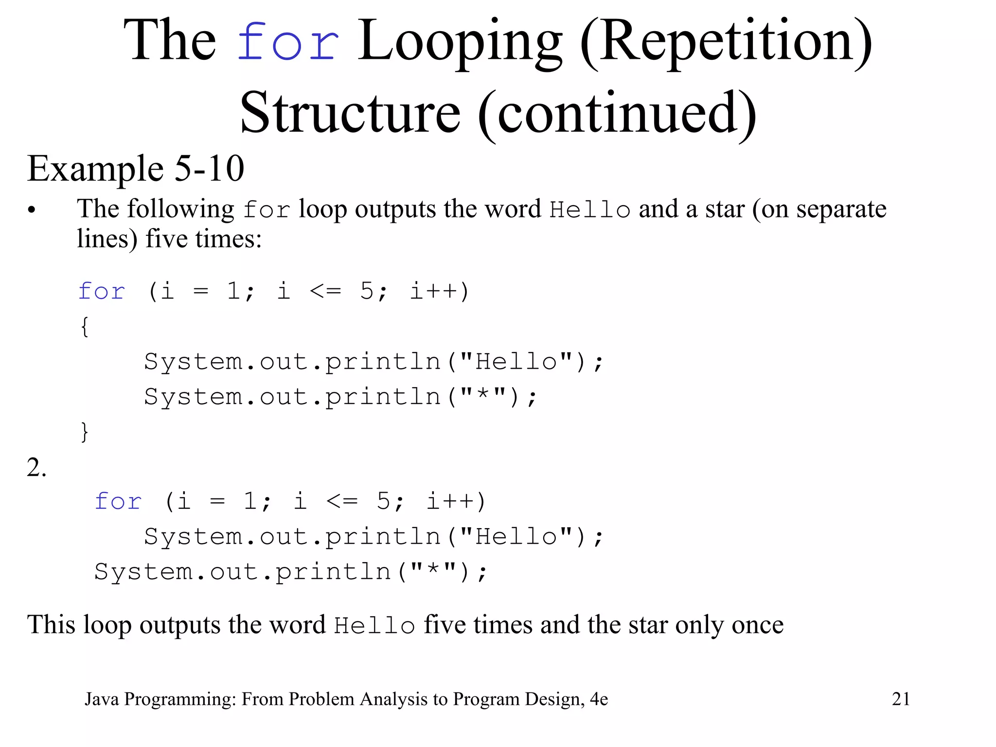 The  for  Looping (Repetition) Structure (continued) Example 5-10 The following  for  loop outputs the word  Hello  and a star (on separate lines) five times: for  (i = 1; i <= 5; i++) {   System.out.println("Hello");   System.out.println("*"); } 2.   for  (i = 1; i <= 5; i++) System.out.println("Hello"); System.out.println("*"); This loop outputs the word  Hello  five times and the star only once Java Programming: From Problem Analysis to Program Design, 4e 