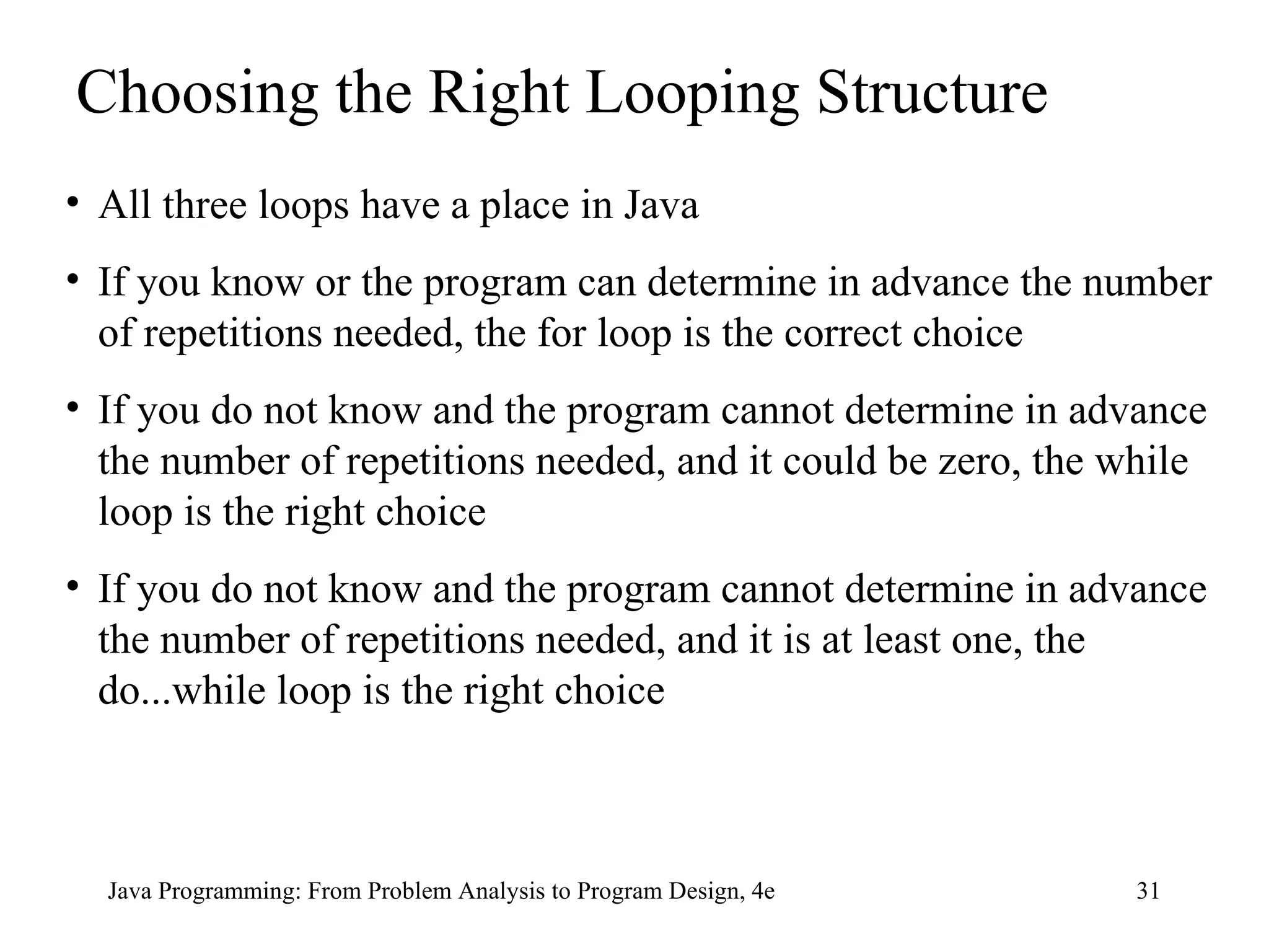 Java Programming: From Problem Analysis to Program Design, 4e Choosing the Right Looping Structure All three loops have a place in Java If you know or the program can determine in advance the number of repetitions needed, the for loop is the correct choice If you do not know and the program cannot determine in advance the number of repetitions needed, and it could be zero, the while loop is the right choice If you do not know and the program cannot determine in advance the number of repetitions needed, and it is at least one, the do...while loop is the right choice 
