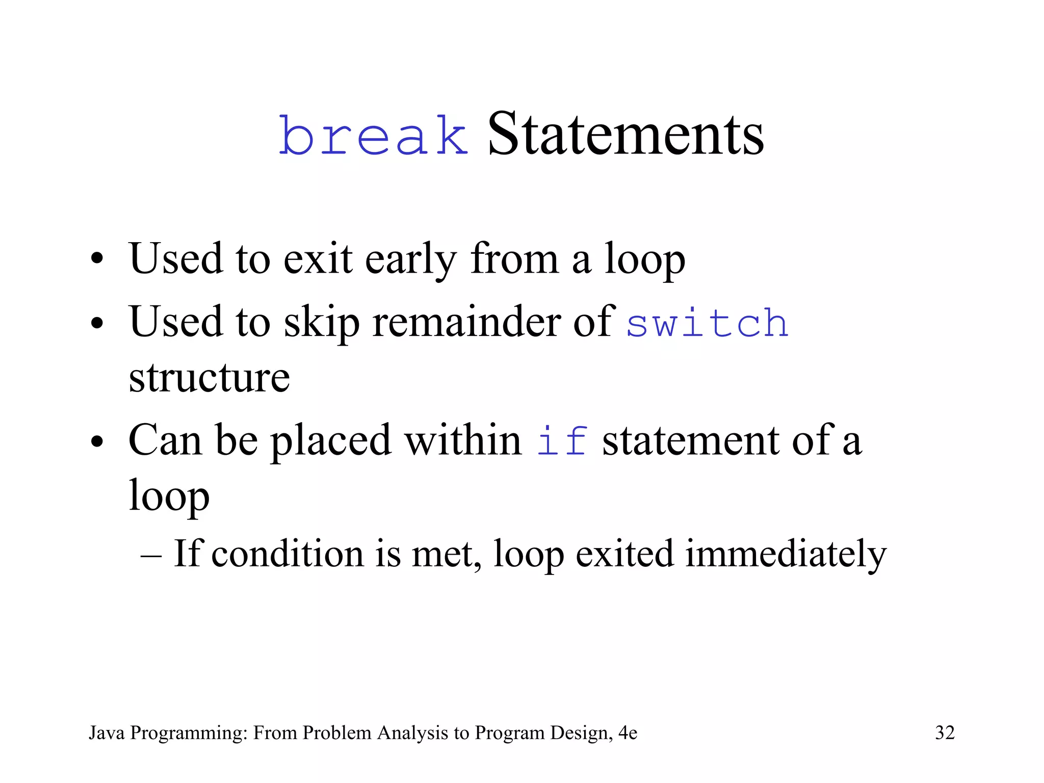 break  Statements Used to  exit early from a loop   Used to  skip remainder of  switch  structure Can be placed within  if  statement of a loop If condition is met, loop exited immediately   Java Programming: From Problem Analysis to Program Design, 4e 