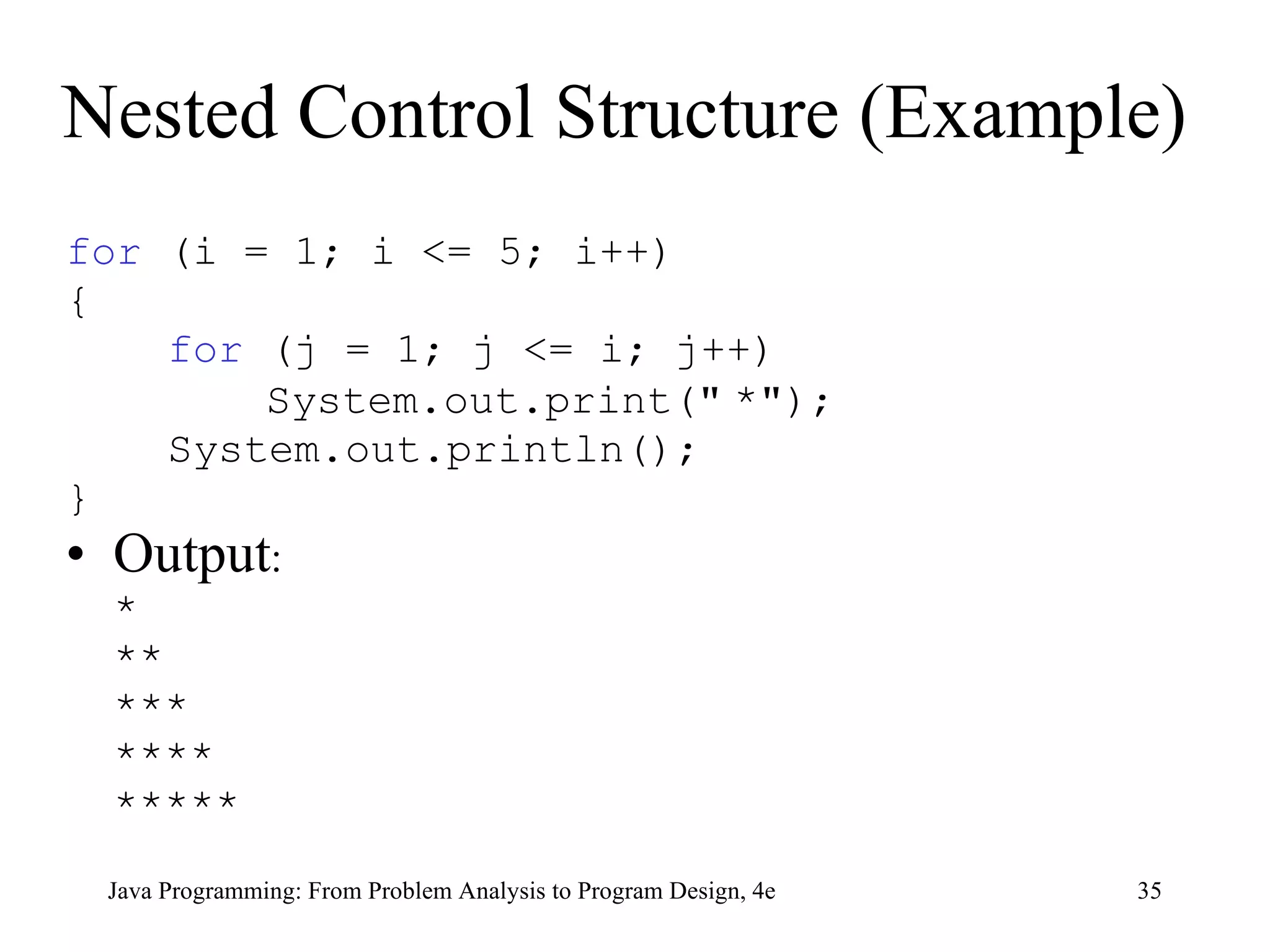 Nested Control Structure (Example) for  (i = 1; i <= 5; i++) { for  (j = 1; j <= i; j++)   System.out.print( "   * " ); System.out.println(); } Output : * ** *** **** ***** Java Programming: From Problem Analysis to Program Design, 4e 