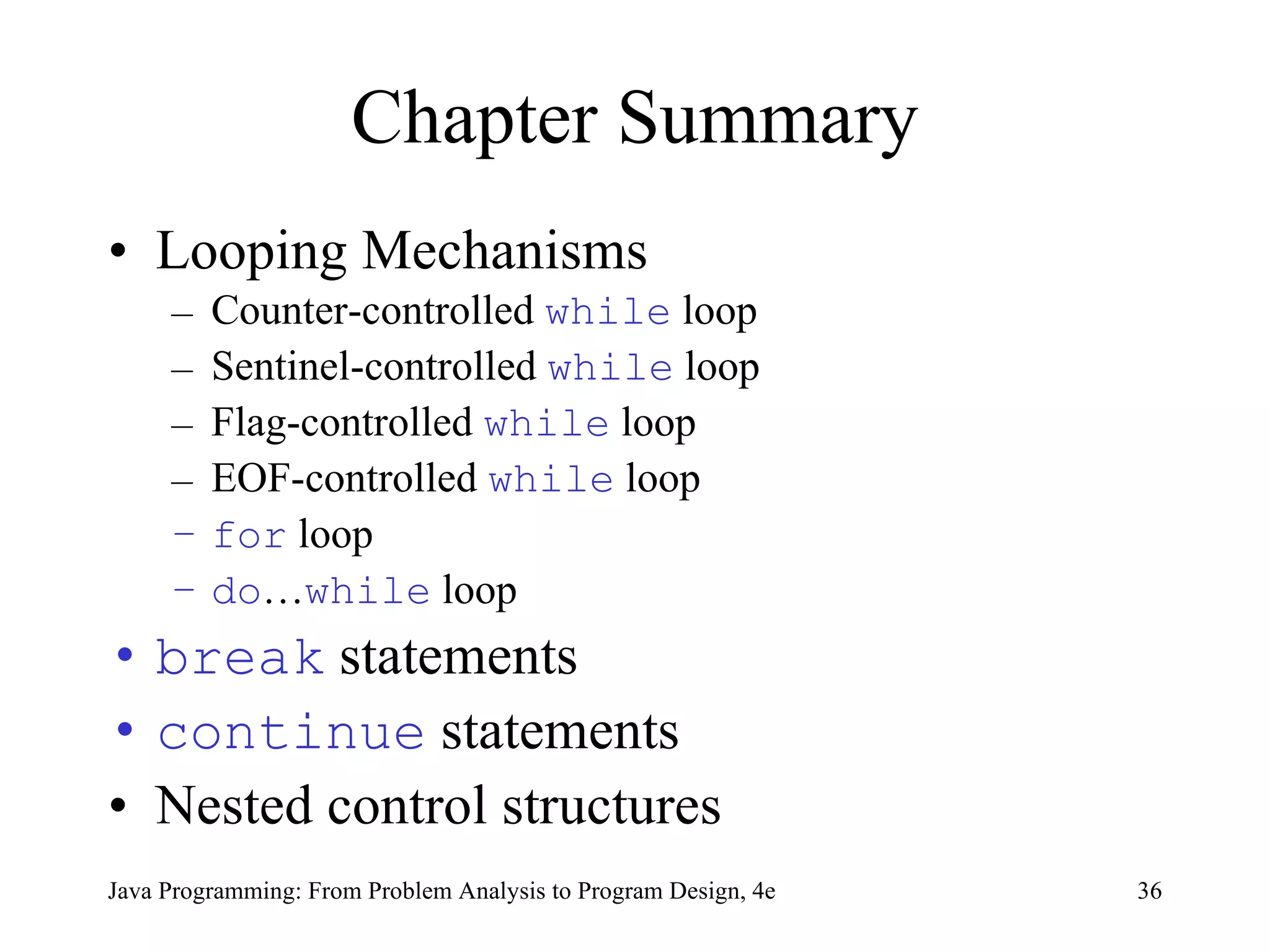 Chapter Summary Looping Mechanisms Counter-controlled  while  loop Sentinel-controlled  while  loop Flag-controlled  while  loop EOF-controlled  while  loop for  loop do … while  loop break  statements continue  statements Nested control structures Java Programming: From Problem Analysis to Program Design, 4e 