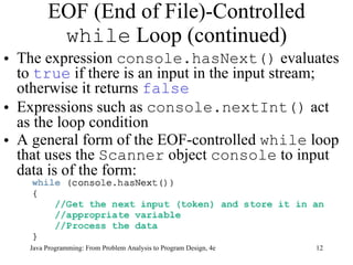 EOF (End of File)-Controlled  while  Loop (continued) The expression  console.hasNext()  evaluates to  true  if there is an input in the input stream; otherwise it returns  false   Expressions such as  console.nextInt()  act as the loop condition A general form of the EOF-controlled  while  loop that uses the  Scanner  object  console  to input data is of the form:  Java Programming: From Problem Analysis to Program Design, 4e 