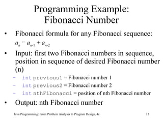 Programming Example: Fibonacci Number Fibonacci formula for any Fibonacci sequence: a n  =  a n -1  +  a n -2 Input:  first two Fibonacci numbers in sequence, position in sequence of desired Fibonacci number (n) int   previous1  = Fibonacci number 1 int   previous2  = Fibonacci number 2 int   nthFibonacci  = position of nth Fibonacci number Output: nth Fibonacci number  Java Programming: From Problem Analysis to Program Design, 4e 