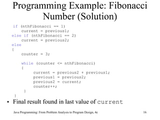 Programming Example: Fibonacci Number (Solution) if  (nthFibonacci == 1) current = previous1; else if  (nthFibonacci == 2) current = previous2; else { counter = 3;  while  (counter <= nthFibonacci) { current = previous2 + previous1; previous1 = previous2; previous2 = current;  counter++;  } } Final result found in last value of  current Java Programming: From Problem Analysis to Program Design, 4e 