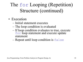 The  for  Looping (Repetition) Structure (continued) Execution Initial statement executes   The loop condition is evaluated If loop condition evaluates to true, execute  for  loop statement  and execute  update statement Repeat until loop condition is  false   Java Programming: From Problem Analysis to Program Design, 4e 