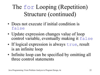 The  for  Looping (Repetition) Structure (continued) Does not execute if initial condition is  false Update expression changes value of loop control variable, eventually making it  false If logical expression is always  true , result is an infinite loop   Infinite loop can be specified by omitting all three control statements   Java Programming: From Problem Analysis to Program Design, 4e 