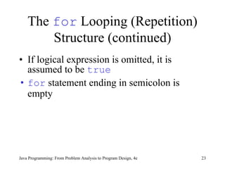 The  for  Looping (Repetition) Structure (continued) If logical expression is omitted, it is assumed to be  true for  statement ending in semicolon is empty Java Programming: From Problem Analysis to Program Design, 4e 
