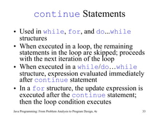 continue  Statements Used in  while ,  for , and  do ... while  structures When executed in a loop, the remaining statements in the loop are skipped; proceeds with the next iteration of the loop  When executed in a  while / do … while  structure, expression evaluated immediately after  continue  statement  In a  for  structure, the update expression is executed after the  continue  statement; then the loop condition executes  Java Programming: From Problem Analysis to Program Design, 4e 