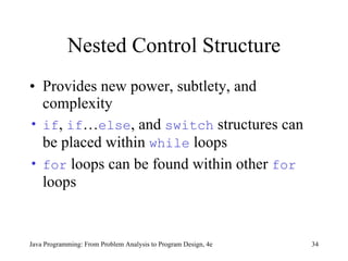 Nested Control Structure Provides new power, subtlety, and complexity if ,  if … else , and  switch  structures can be placed within  while  loops  for  loops can be found within other  for  loops  Java Programming: From Problem Analysis to Program Design, 4e 