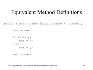 Equivalent Method Definitions Java Programming: From Problem Analysis to Program Design, 4e public static double  larger( double  x,  double  y) { double   max; if   (x >= y) max = x; else max = y; return   max; } 