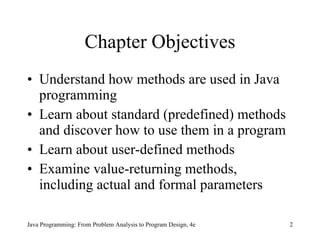 Chapter Objectives Understand how methods are used in Java programming Learn about standard (predefined) methods and discover how to use them in a program Learn about user-defined methods Examine value-returning methods, including actual and formal parameters Java Programming: From Problem Analysis to Program Design, 4e 