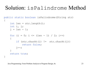 Solution:  isPalindrome  Method Java Programming: From Problem Analysis to Program Design, 4e public static boolean  isPalindrome(String str) { int  len = str.length();  int  i, j; j = len - 1;  for  (i = 0; i <= (len - 1) / 2; i++) { if  (str.charAt(i) !=  str.charAt(j)) return false ; j--;  } return true ;  } 