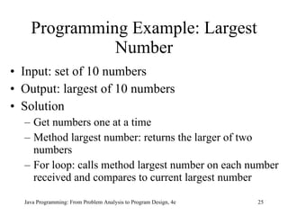 Programming Example: Largest Number Input: set of 10 numbers Output: largest of 10 numbers Solution Get numbers one at a time Method largest number: returns the larger of two numbers For loop: calls method largest number on each number received and compares to current largest number Java Programming: From Problem Analysis to Program Design, 4e 