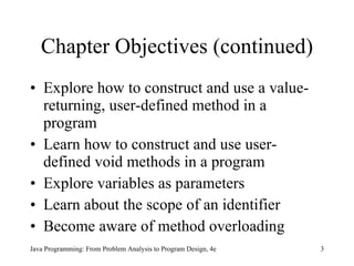 Chapter Objectives (continued) Explore how to construct and use a value-returning, user-defined method in a program Learn how to construct and use user-defined void methods in a program Explore variables as parameters Learn about the scope of an identifier Become aware of method overloading Java Programming: From Problem Analysis to Program Design, 4e 
