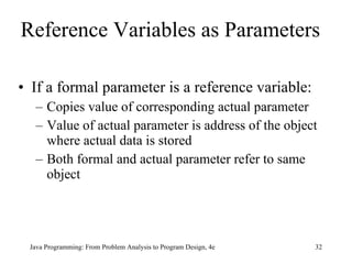 Reference Variables as Parameters   If a formal parameter is a reference variable: Copies value of corresponding actual parameter Value of actual parameter is address of the object where actual data is stored Both formal and actual parameter refer to same object Java Programming: From Problem Analysis to Program Design, 4e 