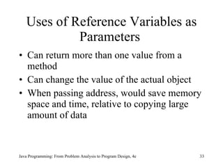 Uses of  Reference Variables as Parameters   Can return more than one value from a method Can change the value of the actual object  When passing address, would save memory space and time, relative to copying large amount of data   Java Programming: From Problem Analysis to Program Design, 4e 