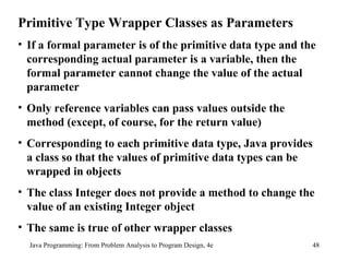 Java Programming: From Problem Analysis to Program Design, 4e Primitive Type Wrapper Classes as Parameters If a formal parameter is of the primitive data type and the corresponding actual parameter is a variable, then the formal parameter cannot change the value of the actual parameter Only reference variables can pass values outside the method (except, of course, for the return value) Corresponding to each primitive data type, Java provides a class so that the values of primitive data types can be wrapped in objects The class Integer does not provide a method to change the value of an existing Integer object The same is true of other wrapper classes 