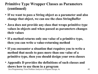 Java Programming: From Problem Analysis to Program Design, 4e Primitive Type Wrapper Classes as Parameters (continued) If we want to pass a String object as a parameter and also change that object, we can use the class StringBuffer Java does not provide any class that wraps primitive type values in objects and when passed as parameters changes their values If a method returns only one value of a primitive type, then you can write a value-returning method If you encounter a situation that requires you to write a method that needs to pass more than one value of a primitive type, then you should design your own classes Appendix D provides the definitions of such classes and shows how to use them in a program 