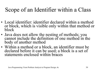 Scope of an Identifier within a Class Local identifier: identifier declared within a method or block, which is visible only within that method or block Java does not allow the nesting of methods; you cannot include the definition of one method in the body of another method Within a method or a block, an identifier must be declared before it can be used; a block is a set of statements enclosed within braces  Java Programming: From Problem Analysis to Program Design, 4e 