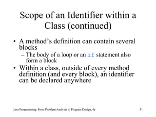 Scope of an Identifier within a Class (continued) A method’s definition can contain several blocks  The body of a loop or an  if  statement also form a block Within a class, outside of every method definition (and every block), an identifier can be declared anywhere  Java Programming: From Problem Analysis to Program Design, 4e 