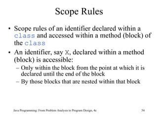 Scope Rules Scope rules of an identifier declared within a  class  and accessed within a method (block) of the  class An identifier, say  X , declared within a method (block) is accessible: Only within the block from the point at which it is declared until the end of the block By those blocks that are nested within that block Java Programming: From Problem Analysis to Program Design, 4e 