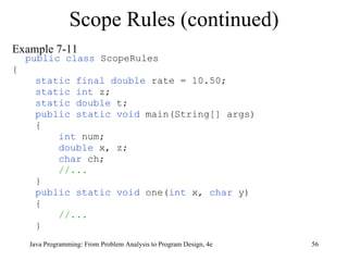 Example 7-11 public class  ScopeRules { static final double  rate = 10.50; static int  z; static double  t; public static void  main(String[] args) { int  num; double  x, z; char  ch; //... } public static void  one( int  x,  char  y) { //... } Scope Rules (continued) Java Programming: From Problem Analysis to Program Design, 4e 