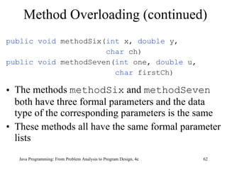 Method Overloading (continued) public void  methodSix( int  x,  double  y,  char  ch) public void  methodSeven( int  one,  double  u, char  firstCh) The methods  methodSix  and  methodSeven  both have three formal parameters and the data type of the corresponding parameters is the same  These methods all have the same formal parameter lists Java Programming: From Problem Analysis to Program Design, 4e 
