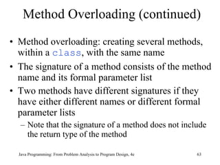 Method Overloading (continued) Method overloading: creating several methods, within a  class , with the same name  The signature of a method consists of the method name and its formal parameter list Two methods have different signatures if they have either different names or different formal parameter lists Note that the signature of a method does not include the return type of the method Java Programming: From Problem Analysis to Program Design, 4e 