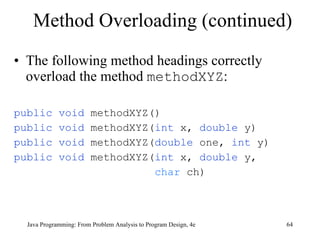 Method Overloading (continued) The following method headings correctly overload the method  methodXYZ : public void  methodXYZ() public void  methodXYZ( int  x,  double  y) public void  methodXYZ( double  one,  int  y) public void  methodXYZ( int  x,  double  y,  char  ch) Java Programming: From Problem Analysis to Program Design, 4e 
