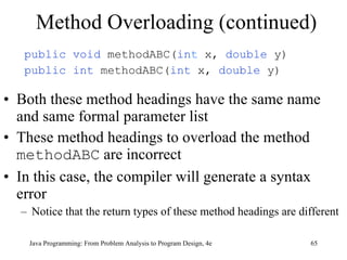 Method Overloading (continued) public void  methodABC( in t  x,  double  y) public int  methodABC( int  x,  double  y) Both these method headings have the same name and same formal parameter list  These method headings to overload the method  methodABC  are incorrect In this case, the compiler will generate a syntax error Notice that the return types of these method headings are different Java Programming: From Problem Analysis to Program Design, 4e 