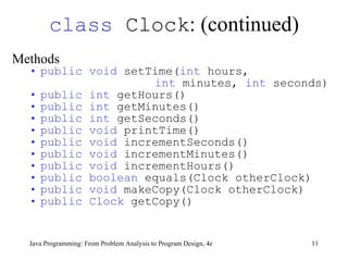 class  Clock :  (continued) Methods   public void  setTime( int  hours,  int  minutes,  int  seconds) public int  getHours() public int  getMinutes() public int  getSeconds() public void  printTime()  public void  incrementSeconds() public void  incrementMinutes() public void  incrementHours() public boolean  equals(Clock otherClock) public void  makeCopy(Clock otherClock) public Clock  getCopy() 