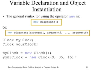 Variable Declaration and Object Instantiation  The general syntax for using the operator  new  is: or: Clock myClock;  Clock yourClock;  myClock =  new  Clock();  yourClock =  new  Clock(9, 35, 15); 