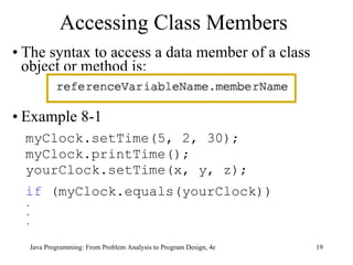 Accessing Class Members The syntax to access a data member of a class object or method is: Example 8-1 myClock.setTime(5, 2, 30); myClock.printTime(); yourClock.setTime(x, y, z);  if  (myClock.equals(yourClock)) . . . 