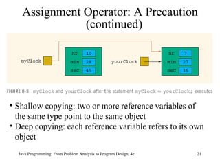 Assignment Operator: A Precaution (continued) Shallow copying: two or more reference variables of the same type point to the same object Deep copying: each reference variable refers to its own object 