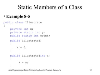 Static Members of a Class Example 8-5 public class  Illustrate { private int  x;  private static int  y; public static int  count; public  Illustrate() { x = 0; } public  Illustrate( int  a) { x = a; } 