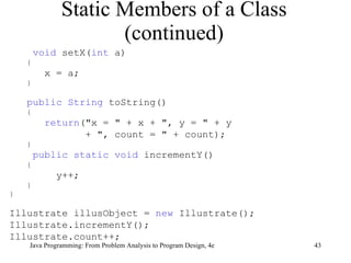 Static Members of a Class (continued) void  setX( int  a) { x = a; } public String  toString() { return ("x = " + x + ", y = " + y + ", count = " + count); } public static void  incrementY() { y++; } } Illustrate illusObject =  new  Illustrate(); Illustrate.incrementY(); Illustrate.count++; 