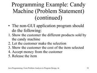 Programming Example: Candy Machine (Problem Statement) (continued) The non-GUI application program should do the following: 1. Show the customer the different products sold by the candy machine 2. Let the customer make the selection 3. Show the customer the cost of the item selected 4. Accept money from the customer 5. Release the item 