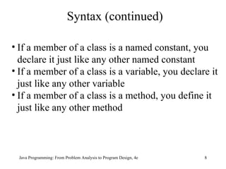 Syntax (continued) If a member of a class is a named constant, you declare it just like any other named constant If a member of a class is a variable, you declare it just like any other variable If a member of a class is a method, you define it just like any other method  