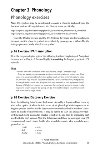 © Karen Malcolm
Malcolm, K. (2010) Phasal Analysis. London: Continuum. 15
Chapter 3 Phonology
Phonology exercises
Note: IPA symbols may be downloaded to create a phonetic keyboard from the
Summer Institute of Linguistics web site: html, or more specifically:
http://scripts.sil.org/cms/scripts/page.php?site_id=nrsi&item_id=DoulosSIL_download
http://scripts.sil.org/cms/scripts/page.php?site_id=nrsi&id=UniIPAkeyboard
Once the Doulos SIL font and the IPA Unicode Keyboard are downloaded, for
the most part the phonetic symbols are available by pressing = or < followed by the
letter graph most closely related to the symbol.
p. 62 Exercise: IPA Transcription
Describe the phonological style of the following text (see Graphological Analysis of
the same text in Chapter 2 Answer Key) by transcribing the English graphs into IPA
symbols.
Text
‘Wanted: Men who can handle a real road machine. Dodge Challenger Rallye.
There are special men who develop an almost spiritual attachment to their cars. They
want a no-nonsense road machine that grabs a rough, winding stretch of road and holds
on. One that stays low and close to the road like a snake. For these men, Dodge builds
Challenger Rallye. A trim, taut, tough car that hugs every inch of road it goes over. Why?
Because of Challenger’s torsion bar suspension. No mushy coil springs for this car – only
responsive torsion bars and leaf springs will do. They combine to give you a firm, honest
ride all the time’ (Dodge, 1973)
p. 62 Exercise: Discovery Exercise
From the following list of transcribed words uttered by a 2-year-old boy, come up
with a description of where he is in terms of his phonological development as an
English speaker. In other words, determine what vowels and what blends of conso-
nants he avoids or misrepresents. It may be helpful to start this exercise by tran-
scribing each word as an adult speaker would say it, and then by comparing each
word with the boy’s version. Note the differences, and then, by looking at your IPA
consonant and vowel charts, decide what sounds he avoids, what sounds he over-
generalizes etc.
/ɪtəl/ = little
/kul/ = school
/hudʒ/ = huge
 