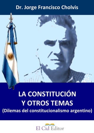 LA CONSTITUCIÓN 
Y OTROS TEMAS
(Dilemas del constitucionalismo argentino)
Dr. Jorge Francisco Cholvis
 