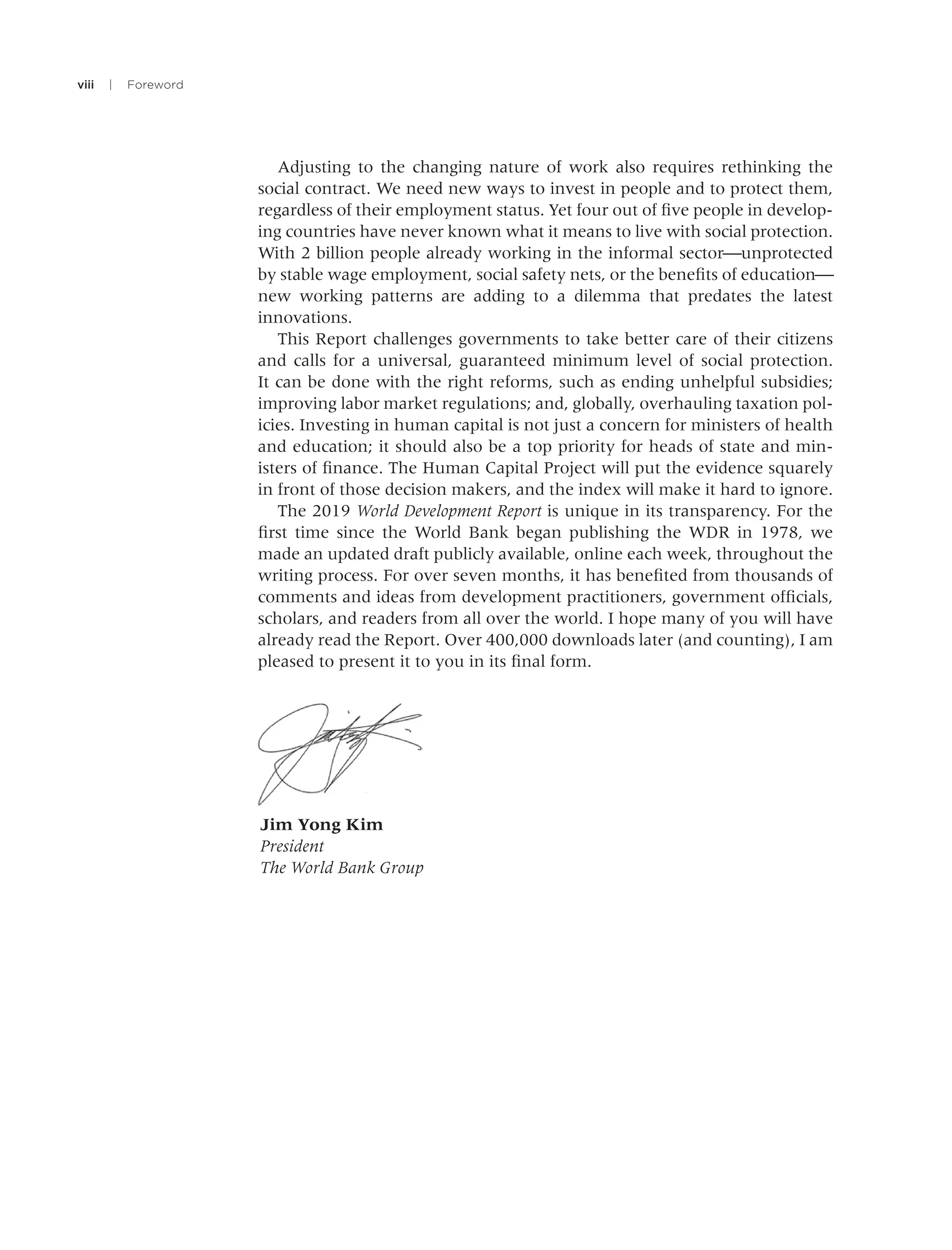 viii | Foreword
Adjusting to the changing nature of work also requires rethinking the
social contract. We need new ways to invest in people and to protect them,
regardless of their employment status. Yet four out of ﬁve people in develop-
ing countries have never known what it means to live with social protection.
With 2 billion people already working in the informal sector⎯unprotected
by stable wage employment, social safety nets, or the beneﬁts of education⎯
new working patterns are adding to a dilemma that predates the latest
innovations.
This Report challenges governments to take better care of their citizens
and calls for a universal, guaranteed minimum level of social protection.
It can be done with the right reforms, such as ending unhelpful subsidies;
improving labor market regulations; and, globally, overhauling taxation pol-
icies. Investing in human capital is not just a concern for ministers of health
and education; it should also be a top priority for heads of state and min-
isters of ﬁnance. The Human Capital Project will put the evidence squarely
in front of those decision makers, and the index will make it hard to ignore.
The 2019 World Development Report is unique in its transparency. For the
ﬁrst time since the World Bank began publishing the WDR in 1978, we
made an updated draft publicly available, online each week, throughout the
writing process. For over seven months, it has beneﬁted from thousands of
comments and ideas from development practitioners, government ofﬁcials,
scholars, and readers from all over the world. I hope many of you will have
already read the Report. Over 400,000 downloads later (and counting), I am
pleased to present it to you in its ﬁnal form.
Jim Yong Kim
President
The World Bank Group
 