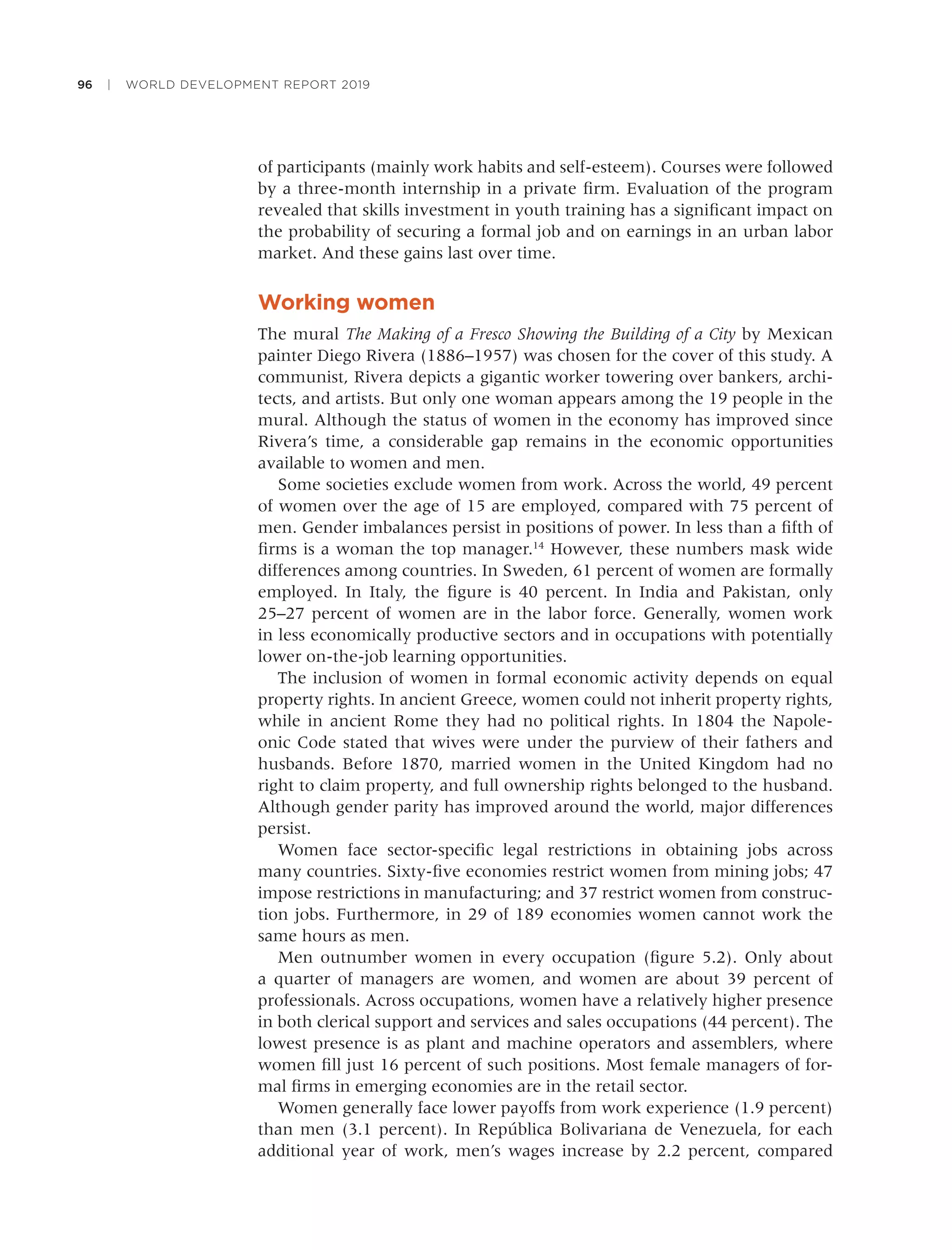 96 | WORLD DEVELOPMENT REPORT 2019
of participants (mainly work habits and self-esteem). Courses were followed
by a three-month internship in a private ﬁrm. Evaluation of the program
revealed that skills investment in youth training has a signiﬁcant impact on
the probability of securing a formal job and on earnings in an urban labor
market. And these gains last over time.
Working women
The mural The Making of a Fresco Showing the Building of a City by Mexican
painter Diego Rivera (1886–1957) was chosen for the cover of this study. A
communist, Rivera depicts a gigantic worker towering over bankers, archi-
tects, and artists. But only one woman appears among the 19 people in the
mural. Although the status of women in the economy has improved since
Rivera’s time, a considerable gap remains in the economic opportunities
available to women and men.
Some societies exclude women from work. Across the world, 49 percent
of women over the age of 15 are employed, compared with 75 percent of
men. Gender imbalances persist in positions of power. In less than a ﬁfth of
ﬁrms is a woman the top manager.14
However, these numbers mask wide
differences among countries. In Sweden, 61 percent of women are formally
employed. In Italy, the ﬁgure is 40 percent. In India and Pakistan, only
25–27 percent of women are in the labor force. Generally, women work
in less economically productive sectors and in occupations with potentially
lower on-the-job learning opportunities.
The inclusion of women in formal economic activity depends on equal
property rights. In ancient Greece, women could not inherit property rights,
while in ancient Rome they had no political rights. In 1804 the Napole-
onic Code stated that wives were under the purview of their fathers and
husbands. Before 1870, married women in the United Kingdom had no
right to claim property, and full ownership rights belonged to the husband.
Although gender parity has improved around the world, major differences
persist.
Women face sector-speciﬁc legal restrictions in obtaining jobs across
many countries. Sixty-ﬁve economies restrict women from mining jobs; 47
impose restrictions in manufacturing; and 37 restrict women from construc-
tion jobs. Furthermore, in 29 of 189 economies women cannot work the
same hours as men.
Men outnumber women in every occupation (ﬁgure 5.2). Only about
a quarter of managers are women, and women are about 39 percent of
professionals. Across occupations, women have a relatively higher presence
in both clerical support and services and sales occupations (44 percent). The
lowest presence is as plant and machine operators and assemblers, where
women ﬁll just 16 percent of such positions. Most female managers of for-
mal ﬁrms in emerging economies are in the retail sector.
Women generally face lower payoffs from work experience (1.9 percent)
than men (3.1 percent). In República Bolivariana de Venezuela, for each
additional year of work, men’s wages increase by 2.2 percent, compared
 