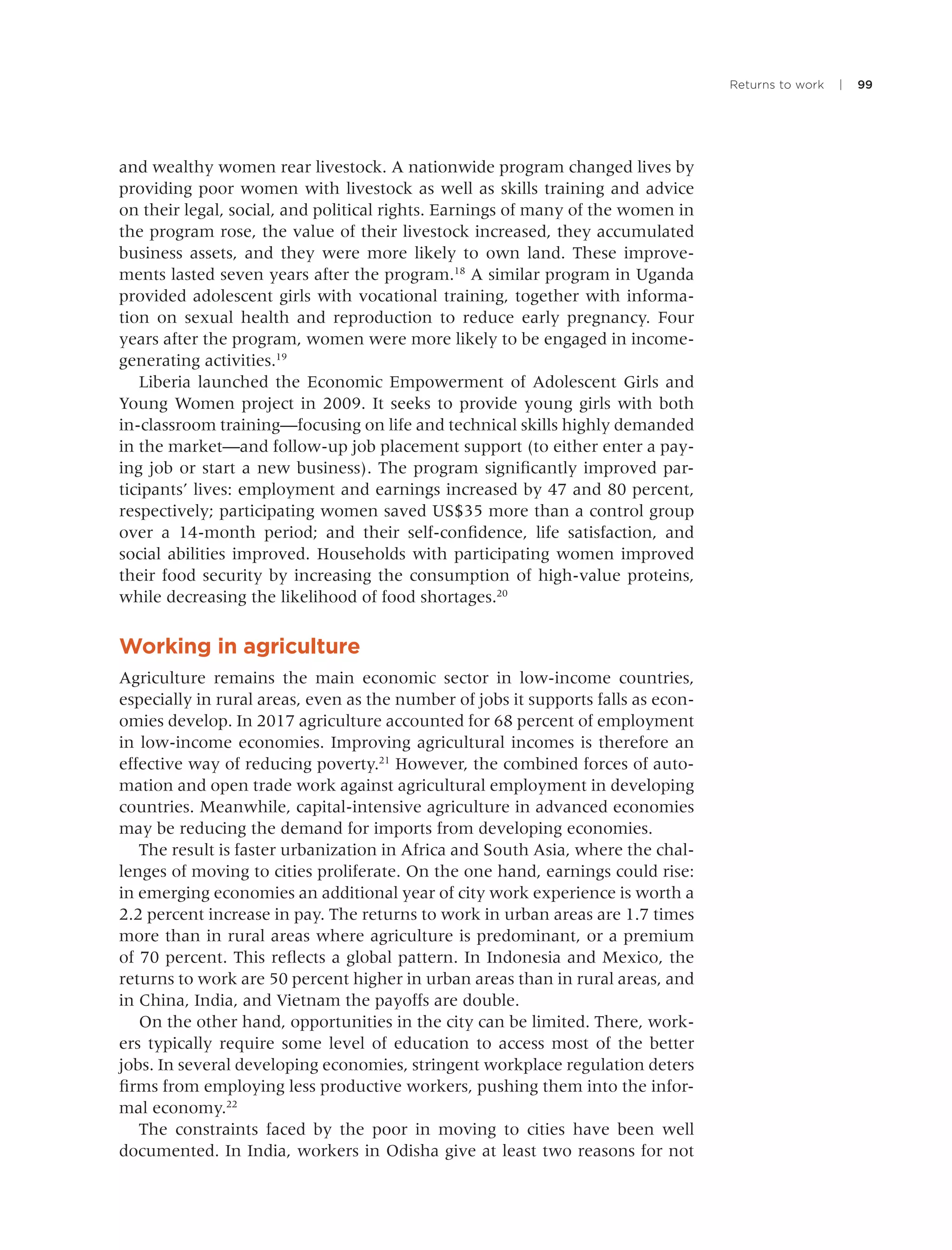 Returns to work | 99
and wealthy women rear livestock. A nationwide program changed lives by
providing poor women with livestock as well as skills training and advice
on their legal, social, and political rights. Earnings of many of the women in
the program rose, the value of their livestock increased, they accumulated
business assets, and they were more likely to own land. These improve-
ments lasted seven years after the program.18
A similar program in Uganda
provided adolescent girls with vocational training, together with informa-
tion on sexual health and reproduction to reduce early pregnancy. Four
years after the program, women were more likely to be engaged in income-
generating activities.19
Liberia launched the Economic Empowerment of Adolescent Girls and
Young Women project in 2009. It seeks to provide young girls with both
in-classroom training—focusing on life and technical skills highly demanded
in the market—and follow-up job placement support (to either enter a pay-
ing job or start a new business). The program signiﬁcantly improved par-
ticipants’ lives: employment and earnings increased by 47 and 80 percent,
respectively; participating women saved US$35 more than a control group
over a 14-month period; and their self-conﬁdence, life satisfaction, and
social abilities improved. Households with participating women improved
their food security by increasing the consumption of high-value proteins,
while decreasing the likelihood of food shortages.20
Working in agriculture
Agriculture remains the main economic sector in low-income countries,
especially in rural areas, even as the number of jobs it supports falls as econ-
omies develop. In 2017 agriculture accounted for 68 percent of employment
in low-income economies. Improving agricultural incomes is therefore an
effective way of reducing poverty.21
However, the combined forces of auto-
mation and open trade work against agricultural employment in developing
countries. Meanwhile, capital-intensive agriculture in advanced economies
may be reducing the demand for imports from developing economies.
The result is faster urbanization in Africa and South Asia, where the chal-
lenges of moving to cities proliferate. On the one hand, earnings could rise:
in emerging economies an additional year of city work experience is worth a
2.2 percent increase in pay. The returns to work in urban areas are 1.7 times
more than in rural areas where agriculture is predominant, or a premium
of 70 percent. This reﬂects a global pattern. In Indonesia and Mexico, the
returns to work are 50 percent higher in urban areas than in rural areas, and
in China, India, and Vietnam the payoffs are double.
On the other hand, opportunities in the city can be limited. There, work-
ers typically require some level of education to access most of the better
jobs. In several developing economies, stringent workplace regulation deters
ﬁrms from employing less productive workers, pushing them into the infor-
mal economy.22
The constraints faced by the poor in moving to cities have been well
documented. In India, workers in Odisha give at least two reasons for not
 